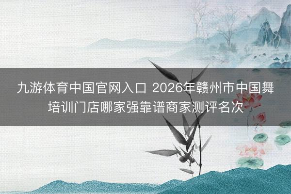 九游体育中国官网入口 2026年赣州市中国舞培训门店哪家强靠谱商家测评名次