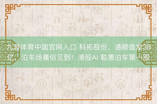 九游体育中国官网入口 科拓股份，通顺值发38亿，泊车场庸俗见到！港股AI 聪惠泊车第一股