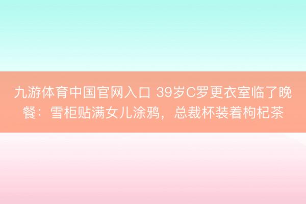 九游体育中国官网入口 39岁C罗更衣室临了晚餐:雪柜贴满女儿涂鸦,总裁杯装着枸杞茶