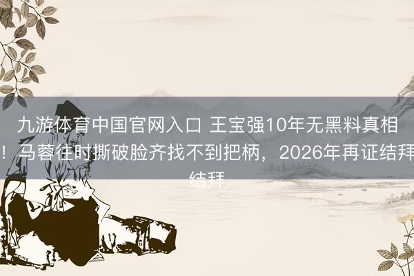 九游体育中国官网入口 王宝强10年无黑料真相!马蓉往时撕破脸齐找不到把柄,2026年再证结拜
